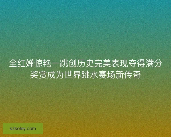 全红婵惊艳一跳创历史完美表现夺得满分奖赏成为世界跳水赛场新传奇