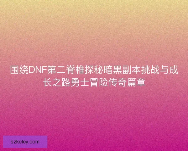 围绕DNF第二脊椎探秘暗黑副本挑战与成长之路勇士冒险传奇篇章