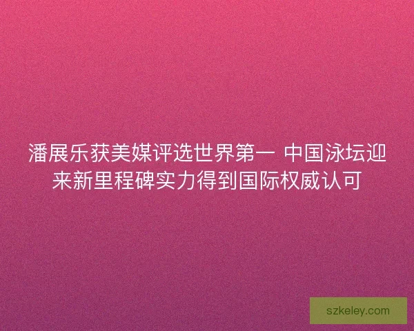 潘展乐获美媒评选世界第一 中国泳坛迎来新里程碑实力得到国际权威认可