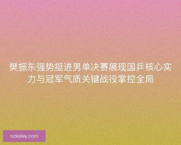 樊振东强势挺进男单决赛展现国乒核心实力与冠军气质关键战役掌控全局