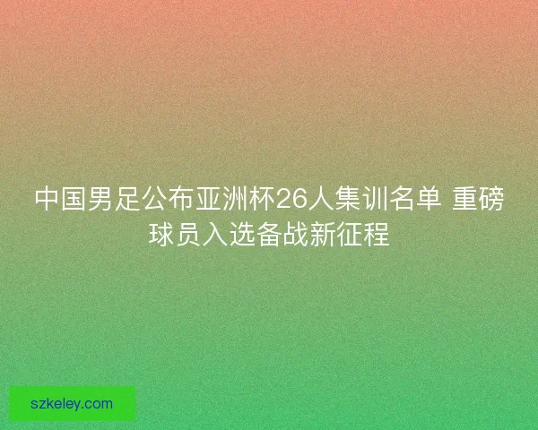 中国男足公布亚洲杯26人集训名单 重磅球员入选备战新征程