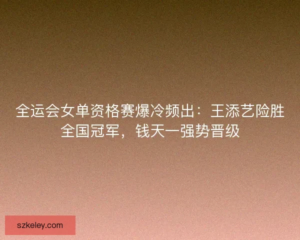 全运会女单资格赛爆冷频出：王添艺险胜全国冠军，钱天一强势晋级