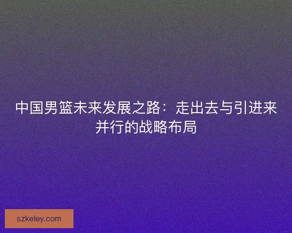 中国男篮未来发展之路：走出去与引进来并行的战略布局