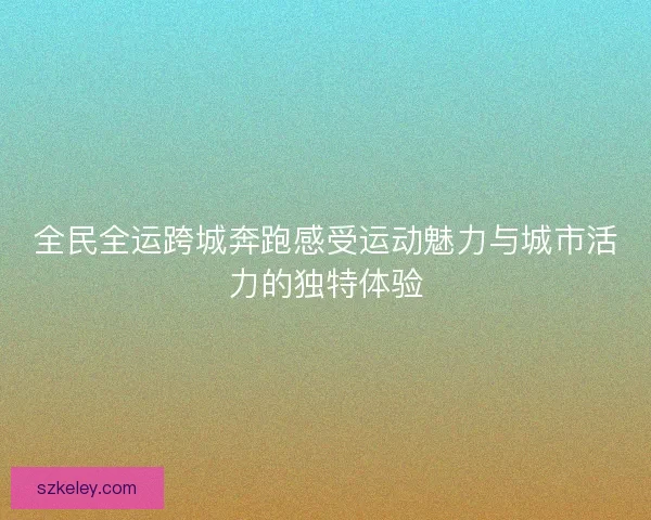 全民全运跨城奔跑感受运动魅力与城市活力的独特体验