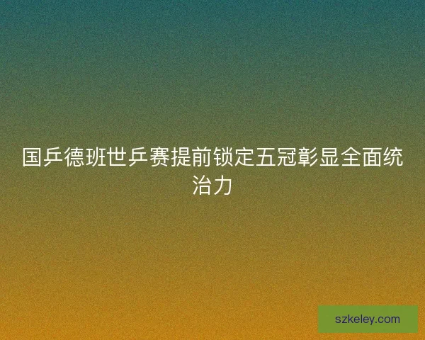 国乒德班世乒赛提前锁定五冠彰显全面统治力