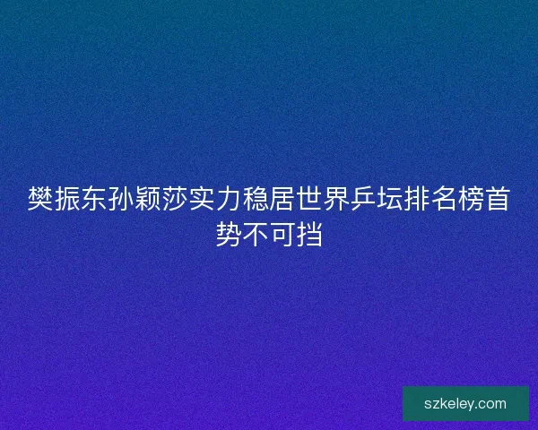 樊振东孙颖莎实力稳居世界乒坛排名榜首势不可挡