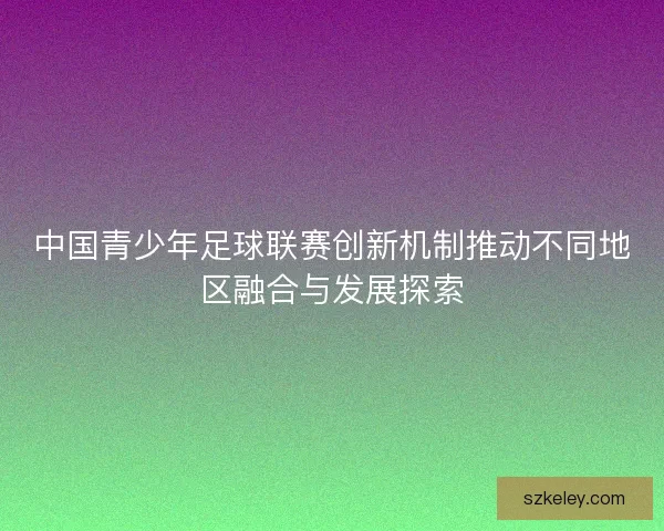 中国青少年足球联赛创新机制推动不同地区融合与发展探索